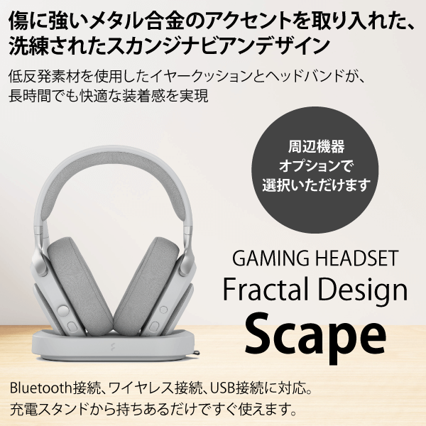 傷に強いメタル合金のアクセントを取り入れた、洗練されたスカンジナビアンデザイン 低反発素材を使用したイヤークッションとヘッドバンドが、長時間でも快適な装着感を実現 GAMING HEADSET Fractal Design Scape Series Bluetooth接続、ワイヤレス接続、USB接続に対応。充電スタンドから持ちあるだけですぐ使えます。周辺機器オプションで選択いただけます