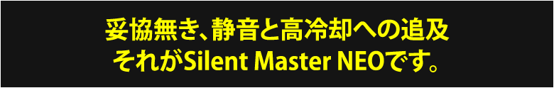 妥協無き、静音と高冷却への追及 それがSilent Master NEOです。