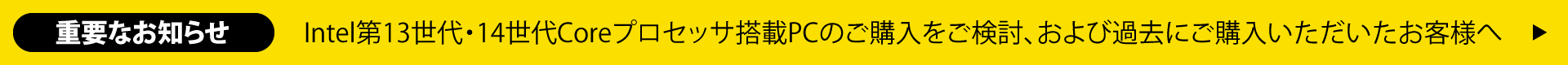 重要なお知らせ
						　Intel第13世代・14世代Coreプロセッサ搭載PCのご購入をご検討、および過去にご購入いただいたお客様へ