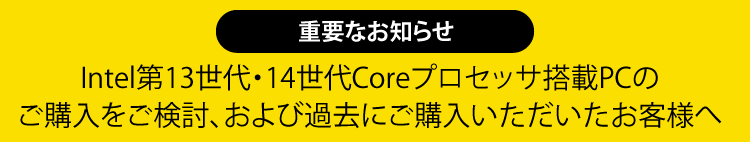 重要なお知らせ
						　Intel第13世代・14世代Coreプロセッサ搭載PCのご購入をご検討、および過去にご購入いただいたお客様へ