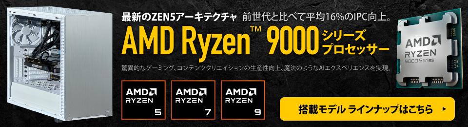 前世代と比べて平均16%のIPC向上。最新のZEN5アーキテクチャAMD Ryzen 9000シリーズプロセッサー。驚異的なゲーミング、コンテンツクリエイションの生産性向上、魔法のようなAIエクスペリエンスを実現。搭載モデル ラインナップはこちら