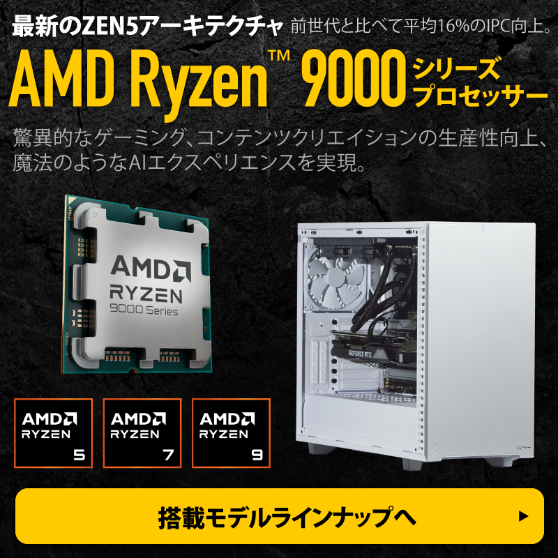 前世代と比べて平均16%のIPC向上。最新のZEN5アーキテクチャAMD Ryzen 9000シリーズプロセッサー。驚異的なゲーミング、コンテンツクリエイションの生産性向上、魔法のようなAIエクスペリエンスを実現。搭載モデル ラインナップはこちら