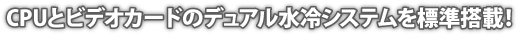 CPUとビデオカードのデュアル水冷システムを標準搭載！