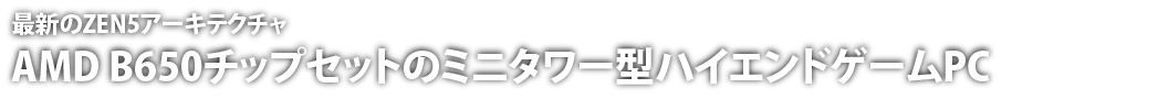 最新のZEN5アーキテクチャ　AMD B650チップセットのミニタワー型ハイエンドゲームPC