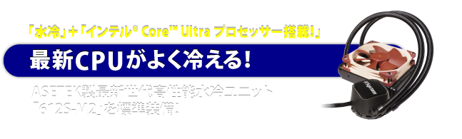 「水冷」＋「インテル® Core™ Ultra プロセッサー搭載！」最新CPUがよく冷える！ASETEK製最新世代高性能水冷ユニット「612S-M2」を標準装備！