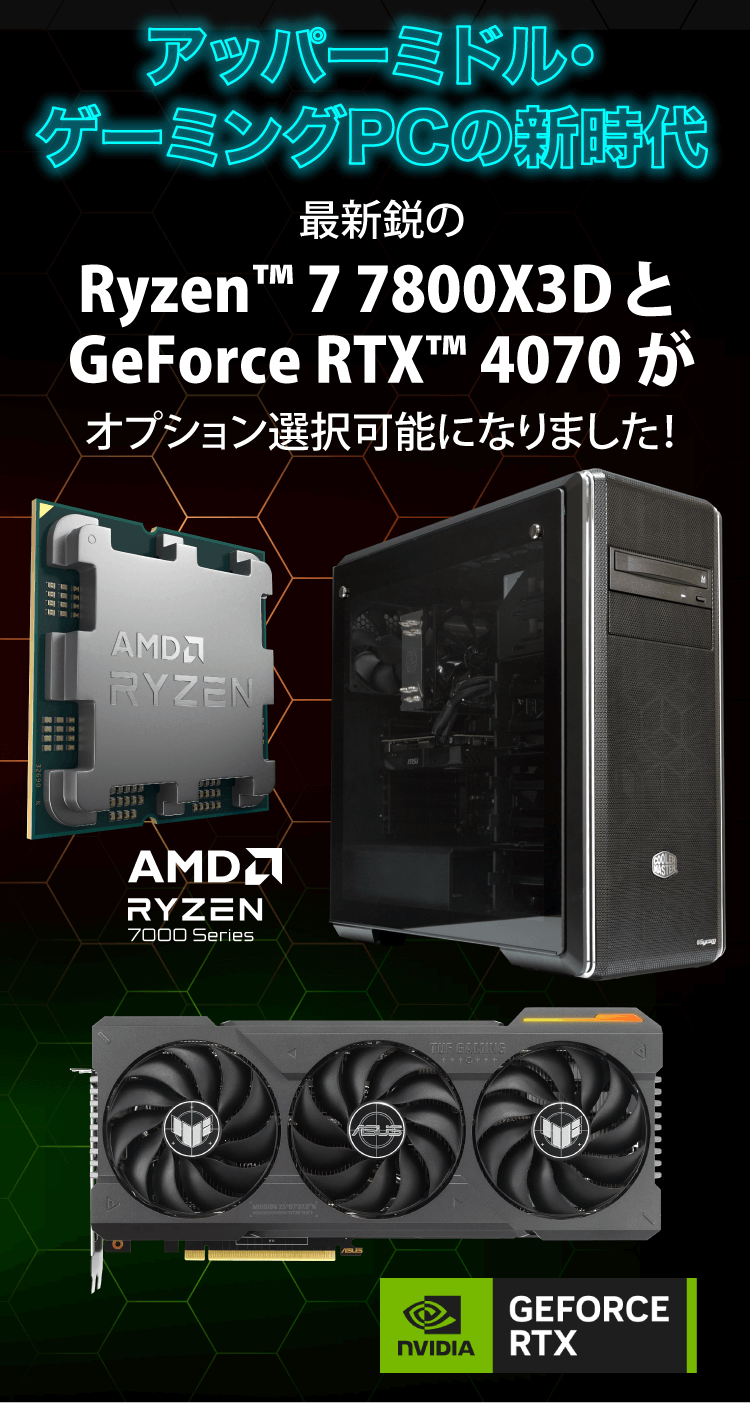 最新鋭のRyzen™ 7 7800X3D と GeForce RTX™ 4070 がオプション選択可能 